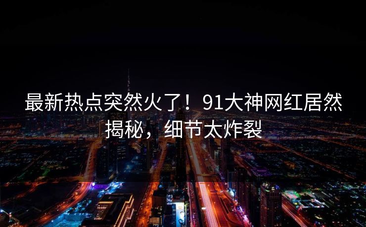 最新热点突然火了！91大神网红居然揭秘，细节太炸裂