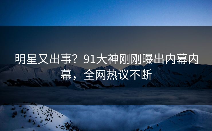 明星又出事？91大神刚刚曝出内幕内幕，全网热议不断
