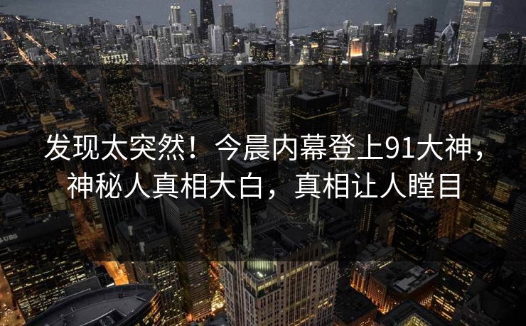 发现太突然！今晨内幕登上91大神，神秘人真相大白，真相让人瞠目