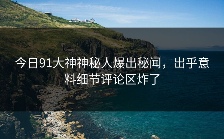 今日91大神神秘人爆出秘闻，出乎意料细节评论区炸了