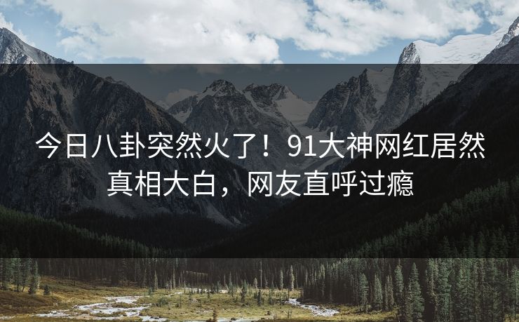 今日八卦突然火了！91大神网红居然真相大白，网友直呼过瘾