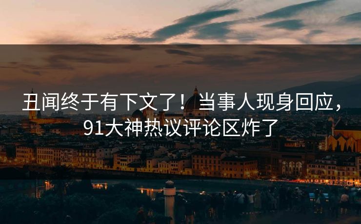 丑闻终于有下文了！当事人现身回应，91大神热议评论区炸了