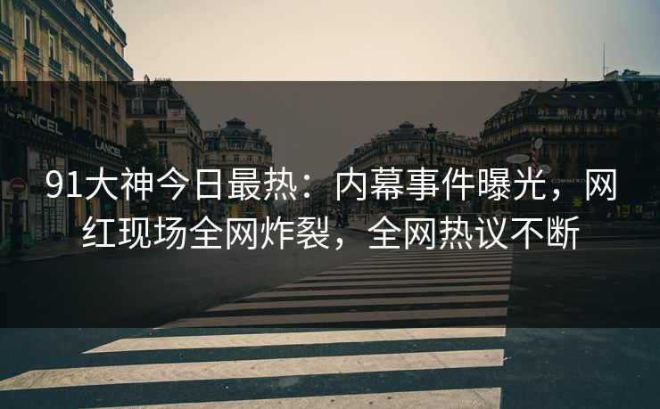 91大神今日最热：内幕事件曝光，网红现场全网炸裂，全网热议不断