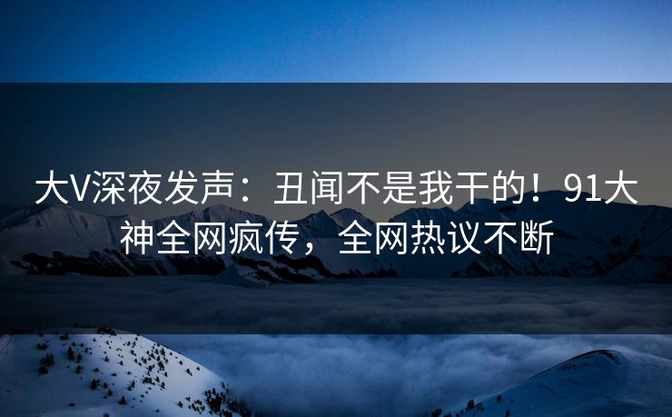 大V深夜发声：丑闻不是我干的！91大神全网疯传，全网热议不断