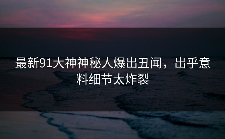 最新91大神神秘人爆出丑闻，出乎意料细节太炸裂