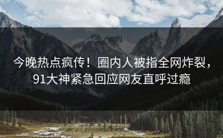 今晚热点疯传！圈内人被指全网炸裂，91大神紧急回应网友直呼过瘾