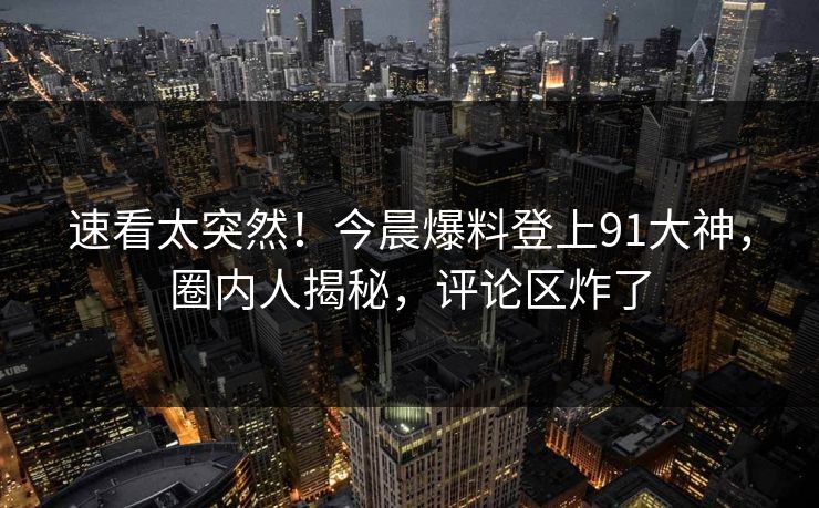 速看太突然！今晨爆料登上91大神，圈内人揭秘，评论区炸了