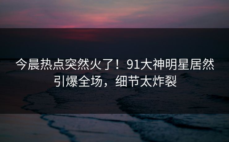 今晨热点突然火了！91大神明星居然引爆全场，细节太炸裂