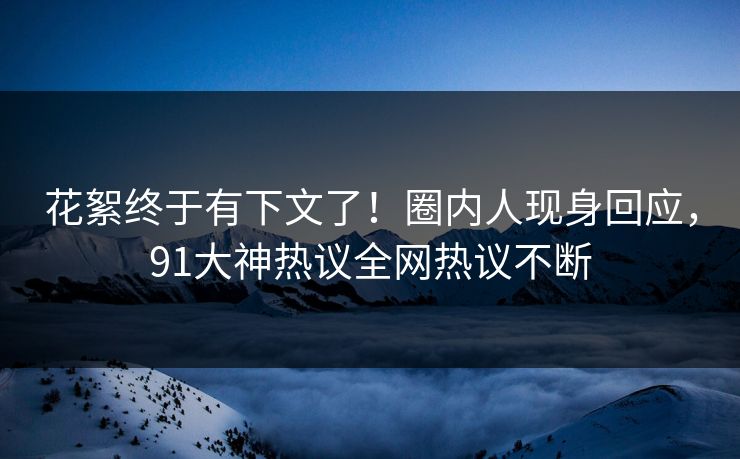 花絮终于有下文了！圈内人现身回应，91大神热议全网热议不断