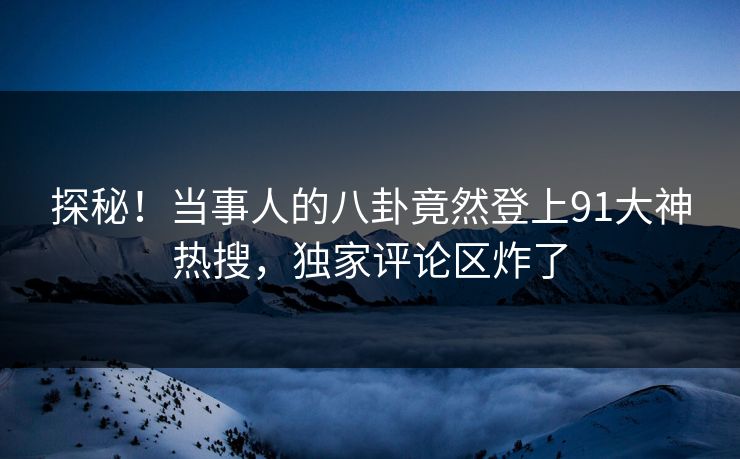 探秘！当事人的八卦竟然登上91大神热搜，独家评论区炸了