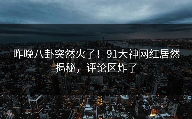 昨晚八卦突然火了！91大神网红居然揭秘，评论区炸了