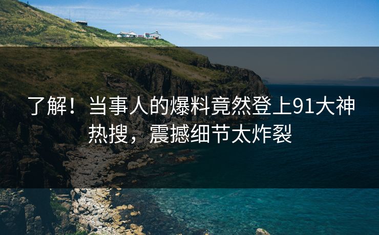 了解！当事人的爆料竟然登上91大神热搜，震撼细节太炸裂