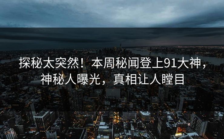 探秘太突然！本周秘闻登上91大神，神秘人曝光，真相让人瞠目