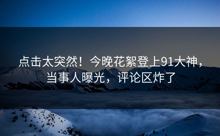 点击太突然！今晚花絮登上91大神，当事人曝光，评论区炸了