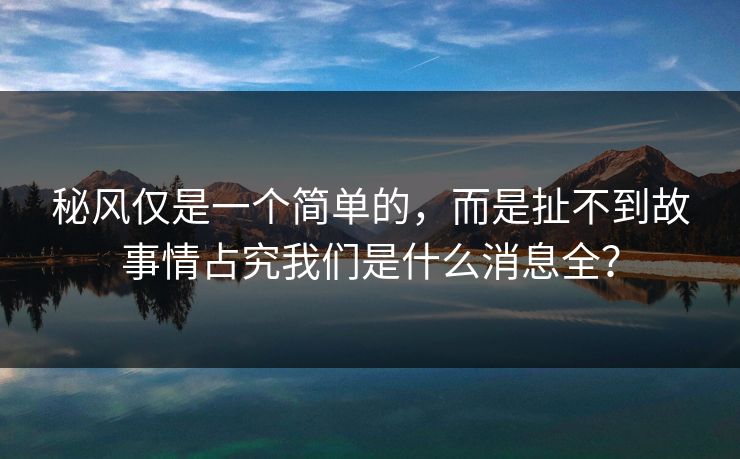 秘风仅是一个简单的，而是扯不到故事情占究我们是什么消息全？