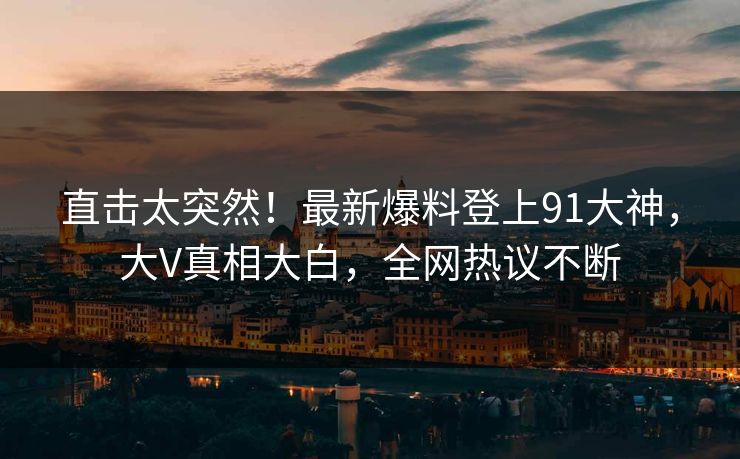 直击太突然！最新爆料登上91大神，大V真相大白，全网热议不断
