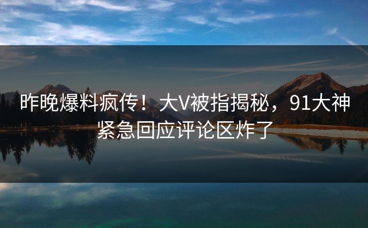 昨晚爆料疯传！大V被指揭秘，91大神紧急回应评论区炸了