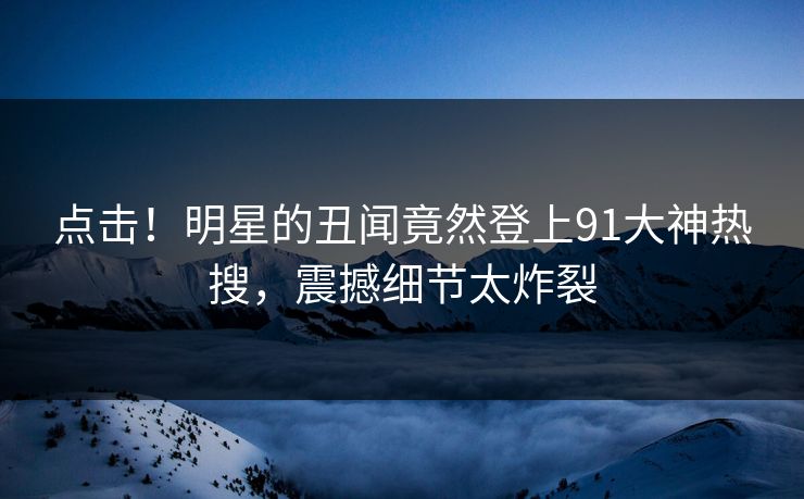 点击！明星的丑闻竟然登上91大神热搜，震撼细节太炸裂