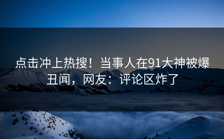 点击冲上热搜！当事人在91大神被爆丑闻，网友：评论区炸了