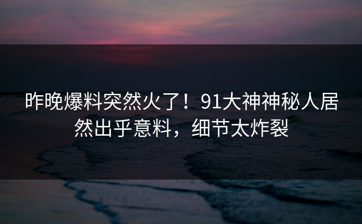 昨晚爆料突然火了！91大神神秘人居然出乎意料，细节太炸裂