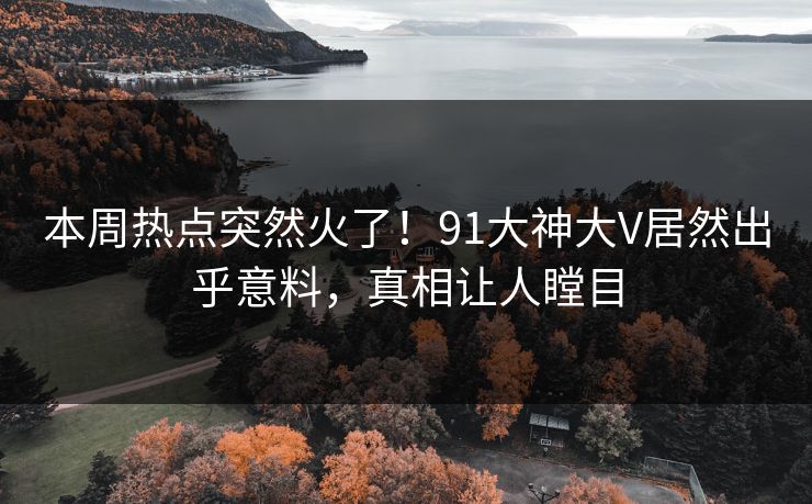 本周热点突然火了！91大神大V居然出乎意料，真相让人瞠目
