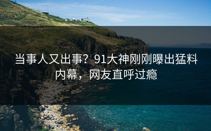 当事人又出事？91大神刚刚曝出猛料内幕，网友直呼过瘾
