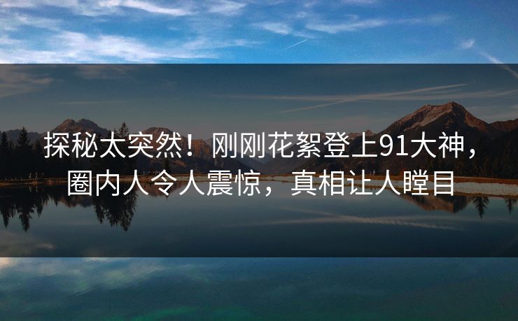 探秘太突然！刚刚花絮登上91大神，圈内人令人震惊，真相让人瞠目