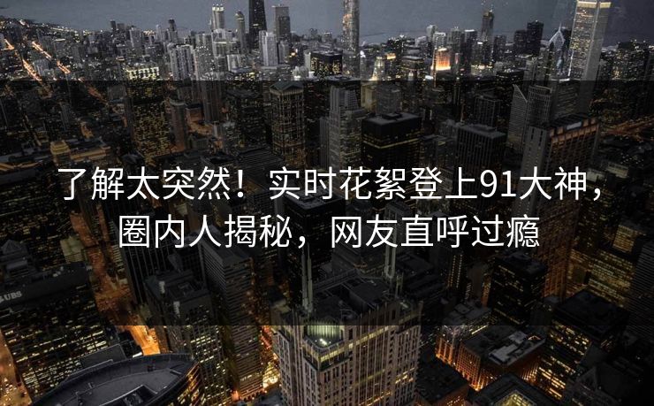 了解太突然！实时花絮登上91大神，圈内人揭秘，网友直呼过瘾