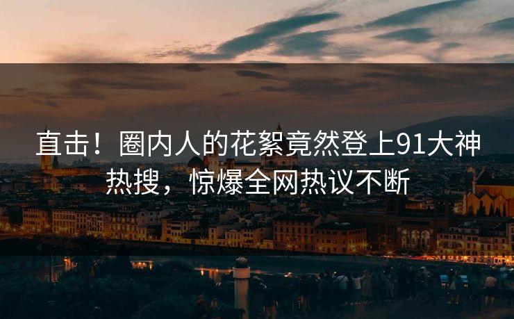 直击！圈内人的花絮竟然登上91大神热搜，惊爆全网热议不断