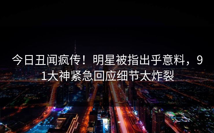 今日丑闻疯传！明星被指出乎意料，91大神紧急回应细节太炸裂