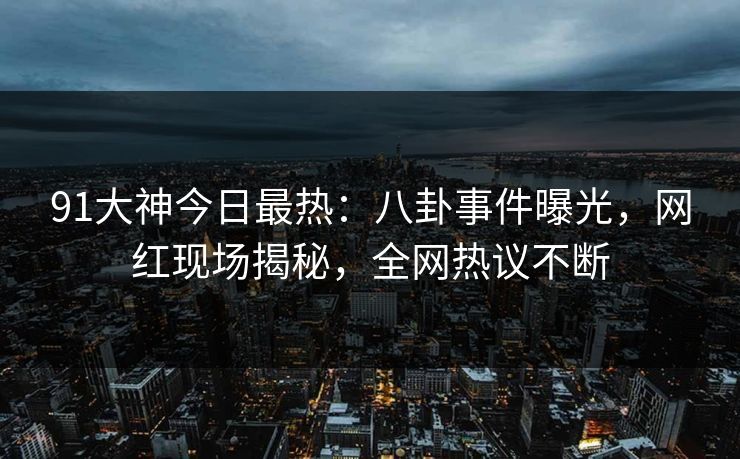 91大神今日最热：八卦事件曝光，网红现场揭秘，全网热议不断