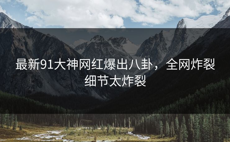最新91大神网红爆出八卦，全网炸裂细节太炸裂