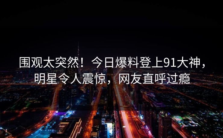 围观太突然！今日爆料登上91大神，明星令人震惊，网友直呼过瘾