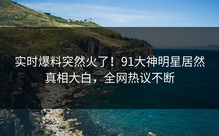 实时爆料突然火了！91大神明星居然真相大白，全网热议不断