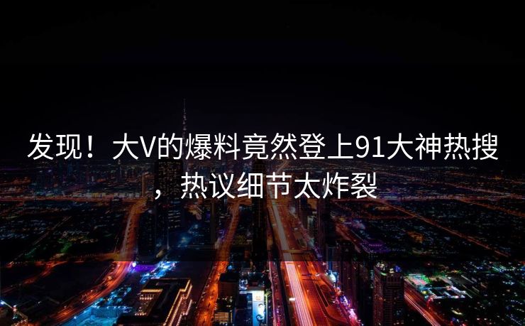 发现！大V的爆料竟然登上91大神热搜，热议细节太炸裂