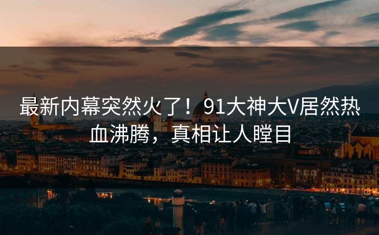 最新内幕突然火了！91大神大V居然热血沸腾，真相让人瞠目
