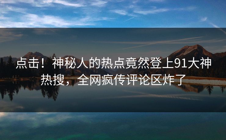 点击！神秘人的热点竟然登上91大神热搜，全网疯传评论区炸了