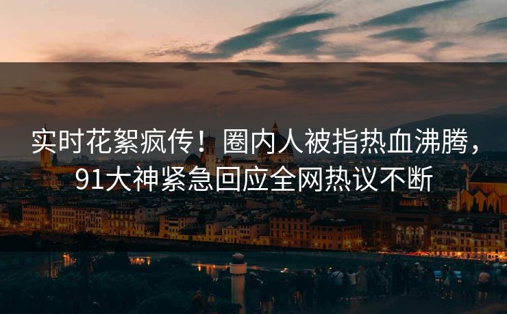 实时花絮疯传！圈内人被指热血沸腾，91大神紧急回应全网热议不断