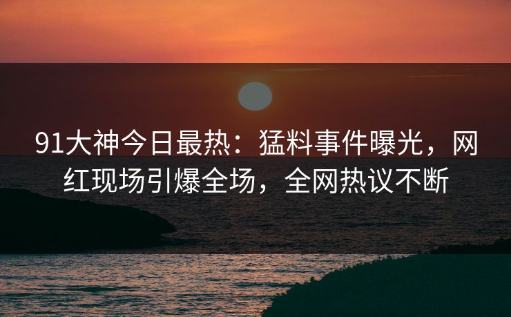 91大神今日最热：猛料事件曝光，网红现场引爆全场，全网热议不断