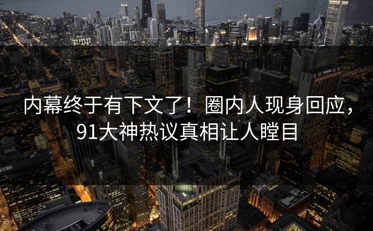 内幕终于有下文了！圈内人现身回应，91大神热议真相让人瞠目
