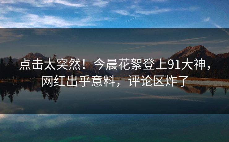 点击太突然！今晨花絮登上91大神，网红出乎意料，评论区炸了