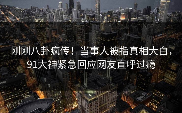 刚刚八卦疯传！当事人被指真相大白，91大神紧急回应网友直呼过瘾