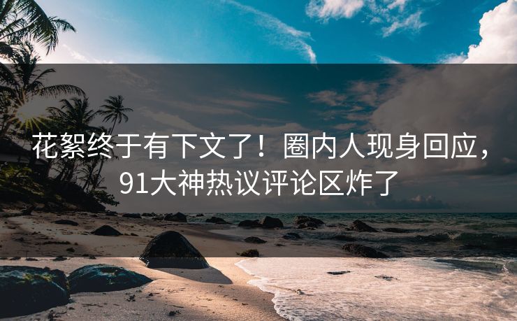花絮终于有下文了！圈内人现身回应，91大神热议评论区炸了