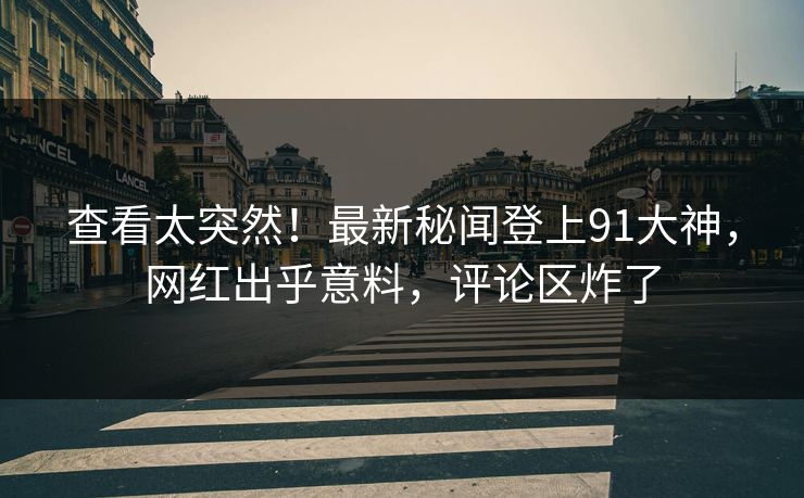 查看太突然！最新秘闻登上91大神，网红出乎意料，评论区炸了