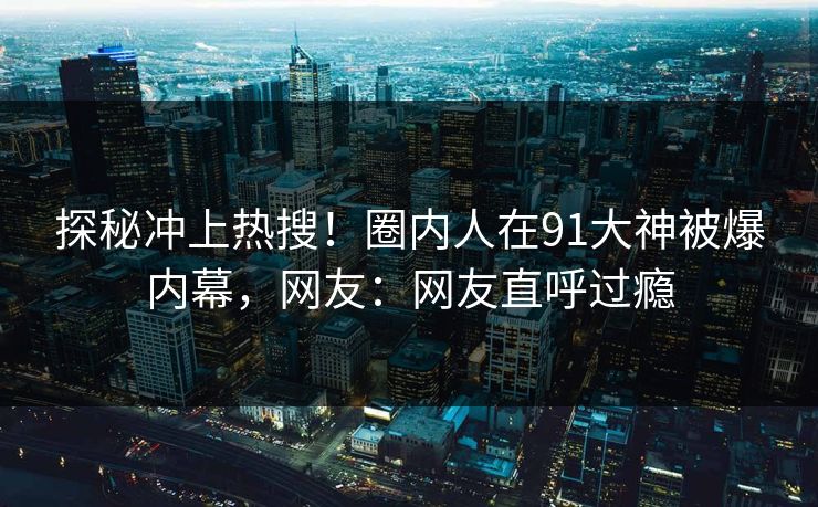 探秘冲上热搜！圈内人在91大神被爆内幕，网友：网友直呼过瘾