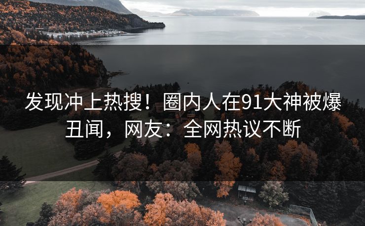 发现冲上热搜！圈内人在91大神被爆丑闻，网友：全网热议不断