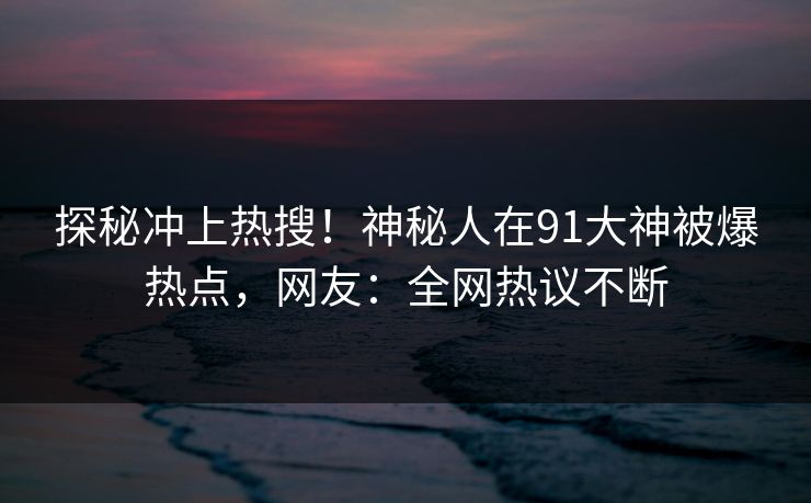 探秘冲上热搜！神秘人在91大神被爆热点，网友：全网热议不断