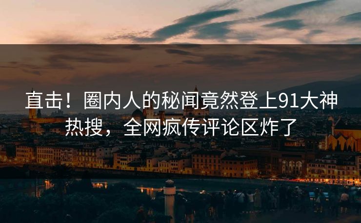 直击！圈内人的秘闻竟然登上91大神热搜，全网疯传评论区炸了