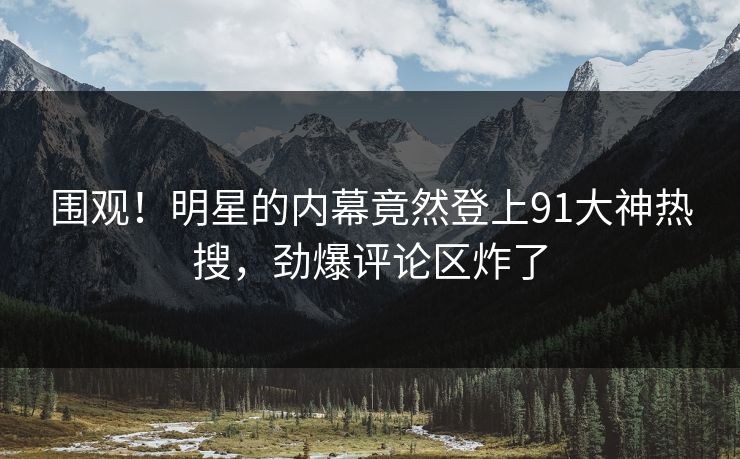 围观！明星的内幕竟然登上91大神热搜，劲爆评论区炸了