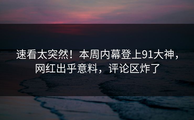 速看太突然！本周内幕登上91大神，网红出乎意料，评论区炸了